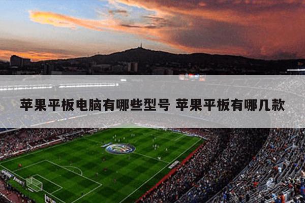苹果平板电脑有哪些型号 苹果平板有哪几款