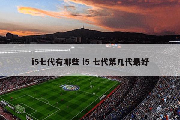 i5七代有哪些 i5 七代第几代最好
