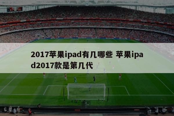 2017苹果ipad有几哪些 苹果ipad2017款是第几代