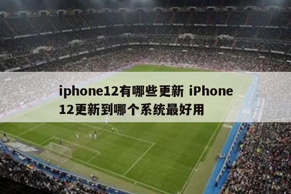 iphone12有哪些更新 iPhone12更新到哪个系统最好用