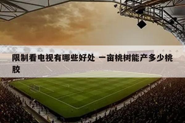 限制看电视有哪些好处 一亩桃树能产多少桃胶