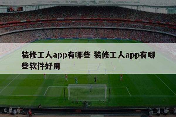 装修工人app有哪些 装修工人app有哪些软件好用