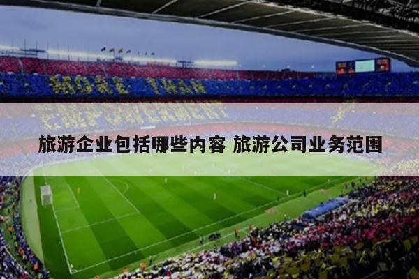 旅游企业包括哪些内容 旅游公司业务范围