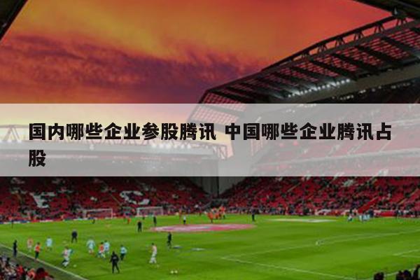 国内哪些企业参股腾讯 中国哪些企业腾讯占股