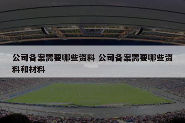 公司备案需要哪些资料 公司备案需要哪些资料和材料