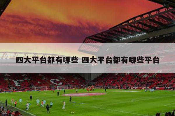 四大平台都有哪些 四大平台都有哪些平台