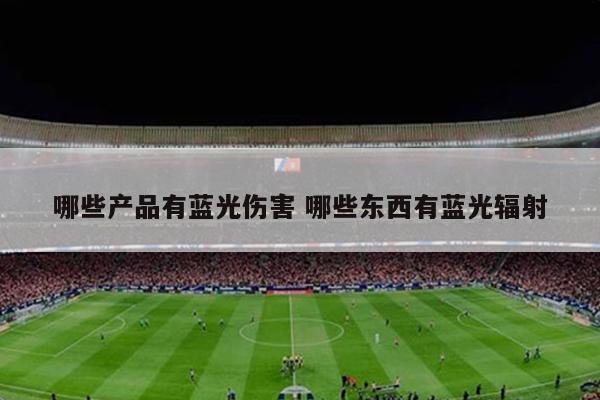 哪些产品有蓝光伤害 哪些东西有蓝光辐射