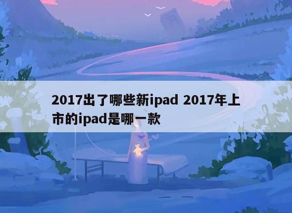 2017出了哪些新ipad 2017年上市的ipad是哪一款