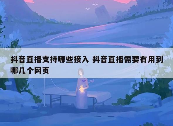 抖音直播支持哪些接入 抖音直播需要有用到哪几个网页