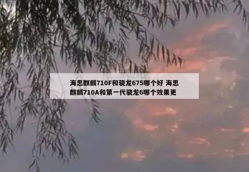 海思麒麟710F和骁龙675哪个好 海思麒麟710A和第一代骁龙6哪个效果更