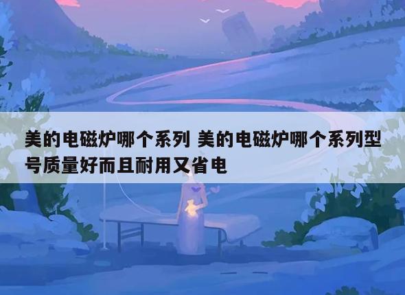 美的电磁炉哪个系列 美的电磁炉哪个系列型号质量好而且耐用又省电