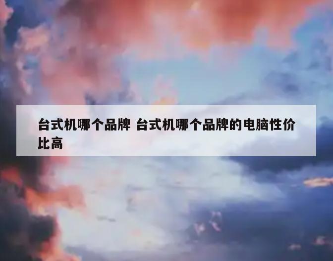 台式机哪个品牌 台式机哪个品牌的电脑性价比高
